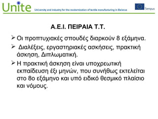 Α.Ε.Ι. ΠΕΙΡΑΙΑ Τ.Τ.
 Οι προπτυχιακές σπουδές διαρκούν 8 εξάμηνα.
 Διαλέξεις, εργαστηριακές ασκήσεις, πρακτική
άσκηση, Διπλωματική.
 Η πρακτική άσκηση είναι υποχρεωτική
εκπαίδευση έξι μηνών, που συνήθως εκτελείται
στο 8ο εξάμηνο και υπό ειδικό θεσμικό πλαίσιο
και νόμους.
 