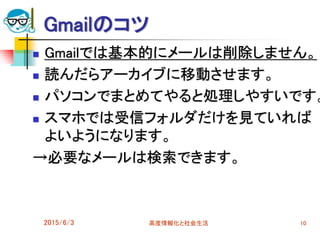 Gmailのコツ
 Gmailでは基本的にメールは削除しません。
 読んだらアーカイブに移動させます。
 パソコンでまとめてやると処理しやすいです。
 スマホでは受信フォルダだけを見ていれば
よいようになります。
→必要なメールは検索できます。
2015/6/3 高度情報化と社会生活 10
 