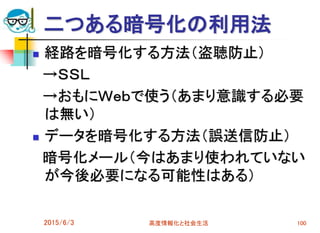 二つある暗号化の利用法
 経路を暗号化する方法（盗聴防止）
→ＳＳＬ
→おもにＷｅｂで使う（あまり意識する必要
は無い）
 データを暗号化する方法（誤送信防止）
暗号化メール（今はあまり使われていない
が今後必要になる可能性はある）
2015/6/3 高度情報化と社会生活 100
 