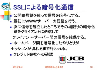 SSLによる暗号化通信
 公開暗号鍵を使って信号を暗号化する。
 最初にＷＷＷサーバーの認証を行う。
 次に信号を確立したところでその場限りの暗号化
鍵をクライアントに送信して
クライアント-サーバー間の信号を確保する。
 ホームページ間を暗号化したやりとりが
セッションが切れるまで行われる。
 クレジット会社への確認
2015/6/3 高度情報化と社会生活 101
 