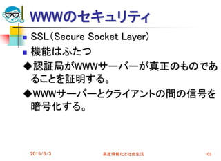 WWWのセキュリティ
 SSL（Secure Socket Layer)
 機能はふたつ
◆認証局がWWWサーバーが真正のものであ
ることを証明する。
◆WWWサーバーとクライアントの間の信号を
暗号化する。
2015/6/3 高度情報化と社会生活 102
 