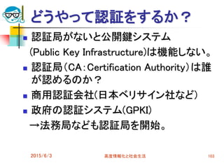 どうやって認証をするか？
 認証局がないと公開鍵システム
(Public Key Infrastructure)は機能しない。
 認証局（CA：Certification Authority）は誰
が認めるのか？
 商用認証会社(日本ベリサイン社など)
 政府の認証システム(GPKI)
→法務局なども認証局を開始。
2015/6/3 高度情報化と社会生活 103
 