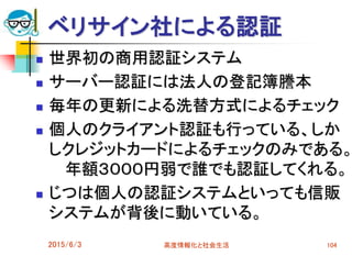 ベリサイン社による認証
 世界初の商用認証システム
 サーバー認証には法人の登記簿謄本
 毎年の更新による洗替方式によるチェック
 個人のクライアント認証も行っている、しか
しクレジットカードによるチェックのみである。
年額３０００円弱で誰でも認証してくれる。
 じつは個人の認証システムといっても信販
システムが背後に動いている。
2015/6/3 高度情報化と社会生活 104
 