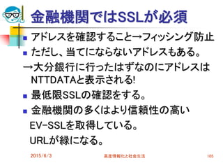 金融機関ではSSLが必須
 アドレスを確認すること→フィッシング防止
 ただし、当てにならないアドレスもある。
→大分銀行に行ったはずなのにアドレスは
NTTDATAと表示される!
 最低限SSLの確認をする。
 金融機関の多くはより信頼性の高い
EV-SSLを取得している。
URLが緑になる。
2015/6/3 高度情報化と社会生活 105
 