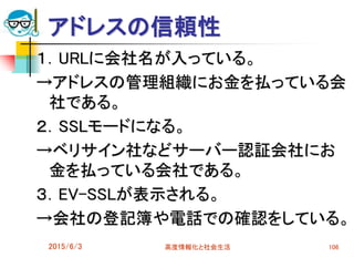 アドレスの信頼性
１．URLに会社名が入っている。
→アドレスの管理組織にお金を払っている会
社である。
２．SSLモードになる。
→ベリサイン社などサーバー認証会社にお
金を払っている会社である。
３．EV-SSLが表示される。
→会社の登記簿や電話での確認をしている。
2015/6/3 高度情報化と社会生活 106
 