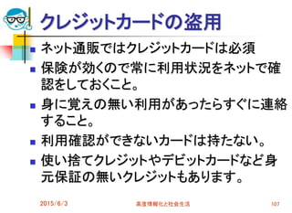 クレジットカードの盗用
 ネット通販ではクレジットカードは必須
 保険が効くので常に利用状況をネットで確
認をしておくこと。
 身に覚えの無い利用があったらすぐに連絡
すること。
 利用確認ができないカードは持たない。
 使い捨てクレジットやデビットカードなど身
元保証の無いクレジットもあります。
2015/6/3 高度情報化と社会生活 107
 