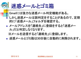 迷惑メールとゴミ箱
 Gmailには強力な迷惑メール判定機能がある。
 しかし迷惑メールは誤判定をすることがあるので、定期
的に「迷惑メール」フォルダを確認する。
 メールアドレスを「連絡先」に登録をすると「迷惑メー
ル」だと判定しなくなります。
※メールを送信すると「連絡先」に登録します。
 迷惑メールとゴミ箱は30日後に自動的に削除されます。
2015/6/3 高度情報化と社会生活 11
 