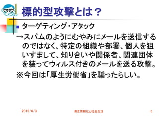 標的型攻撃とは？
 ターゲティング・アタック
→スパムのようにむやみにメールを送信する
のではなく、特定の組織や部署、個人を狙
いすまして、知り合いや関係者、関連団体
を装ってウィルス付きのメールを送る攻撃。
※今回は「厚生労働省」を騙ったらしい。
2015/6/3 高度情報化と社会生活 13
 