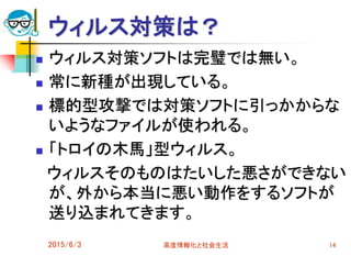 ウィルス対策は？
 ウィルス対策ソフトは完璧では無い。
 常に新種が出現している。
 標的型攻撃では対策ソフトに引っかからな
いようなファイルが使われる。
 「トロイの木馬」型ウィルス。
ウィルスそのものはたいした悪さができない
が、外から本当に悪い動作をするソフトが
送り込まれてきます。
2015/6/3 高度情報化と社会生活 14
 