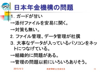 日本年金機構の問題
１．ガードが甘い
→添付ファイルを安易に開く。
→対策も無い。
2．ファイル管理、データ管理が杜撰
３．大事なデータが入っているパソコンをネッ
トにつなげている。
→組織的に問題がある。
→管理の問題以前にいろいろありそう。
2015/6/3 高度情報化と社会生活 15
 