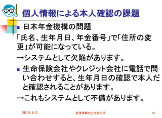 個人情報による本人確認の課題
 日本年金機構の問題
「氏名、生年月日、年金番号」で「住所の変
更」が可能になっている。
→システムとして欠陥があります。
 生命保険会社やクレジット会社に電話で問
い合わせすると、生年月日の確認で本人だ
と確認されることがあります。
→これもシステムとして不備があります。
2015/6/3 高度情報化と社会生活 16
 