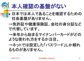 本人確認の基盤がない
 日本では本人であることを確認するための
社会基盤がありません。
→免許証や健康保険証、会社の身分証など
で代替しています。
→来年から始まるマイナンバーカードがどの
ような使われ方をするか注目。
→ネットでは設定した「パスワード」しか頼れ
るものがありません。
2015/6/3 高度情報化と社会生活 18
 
