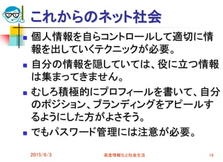 これからのネット社会
 個人情報を自らコントロールして適切に情
報を出していくテクニックが必要。
 自分の情報を隠していては、役に立つ情報
は集まってきません。
 むしろ積極的にプロフィールを書いて、自分
のポジション、ブランディングをアピールす
るようにした方がよさそう。
 でもパスワード管理には注意が必要。
2015/6/3 高度情報化と社会生活 19
 
