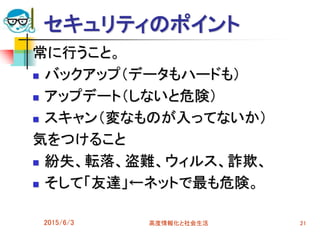 セキュリティのポイント
常に行うこと。
 バックアップ（データもハードも）
 アップデート（しないと危険）
 スキャン（変なものが入ってないか）
気をつけること
 紛失、転落、盗難、ウィルス、詐欺、
 そして「友達」←ネットで最も危険。
2015/6/3 高度情報化と社会生活 21
 
