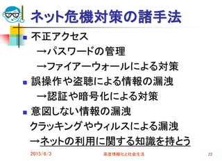 ネット危機対策の諸手法
 不正アクセス
→パスワードの管理
→ファイアーウォールによる対策
 誤操作や盗聴による情報の漏洩
→認証や暗号化による対策
 意図しない情報の漏洩
クラッキングやウィルスによる漏洩
→ネットの利用に関する知識を持とう
2015/6/3 高度情報化と社会生活 22
 