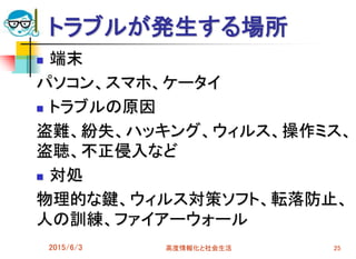 トラブルが発生する場所
 端末
パソコン、スマホ、ケータイ
 トラブルの原因
盗難、紛失、ハッキング、ウィルス、操作ミス、
盗聴、不正侵入など
 対処
物理的な鍵、ウィルス対策ソフト、転落防止、
人の訓練、ファイアーウォール
2015/6/3 高度情報化と社会生活 25
 