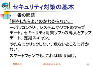 セキュリティ対策の基本
 一番の問題
「何をしたらよいのかわからない。」
→パソコンだと、システムやソフトのアップ
デート。セキュリティ対策ソフトの導入とアップ
デート、定期スキャン。
やたらにクリックしない、危ないところに行か
ない。
スマートフォンでも、これはほぼ同じ。
2015/6/3 高度情報化と社会生活 27
 