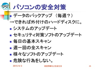 パソコンの安全対策
 データのバックアップ （毎週？）
→できれば外付けのハードディスクに。
 システムのアップデート
 セキュリティ対策ソフトのアップデート
 毎日の基本スキャン
 週一回の全スキャン
 様々なソフトのアップデート
 危険な行為をしない。
2015/6/3 高度情報化と社会生活 28
 