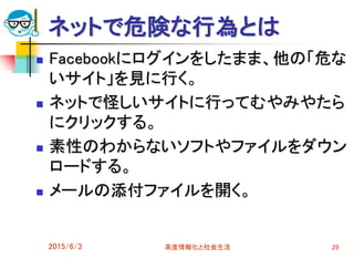 ネットで危険な行為とは
 Facebookにログインをしたまま、他の「危な
いサイト」を見に行く。
 ネットで怪しいサイトに行ってむやみやたら
にクリックする。
 素性のわからないソフトやファイルをダウン
ロードする。
 メールの添付ファイルを開く。
2015/6/3 高度情報化と社会生活 29
 