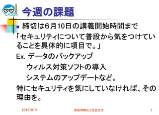 今週の課題
 締切は６月10日の講義開始時間まで
「セキュリティについて普段から気をつけてい
ることを具体的に項目で。」
Ex. データのバックアップ
ウィルス対策ソフトの導入
システムのアップデートなど。
特にセキュリティを気にしていなければ、その
理由を。
2015/6/3 高度情報化と社会生活 3
 