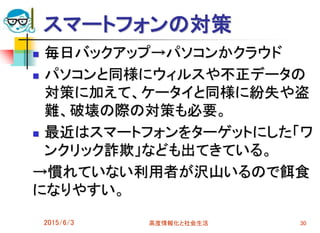 スマートフォンの対策
 毎日バックアップ→パソコンかクラウド
 パソコンと同様にウィルスや不正データの
対策に加えて、ケータイと同様に紛失や盗
難、破壊の際の対策も必要。
 最近はスマートフォンをターゲットにした「ワ
ンクリック詐欺」なども出てきている。
→慣れていない利用者が沢山いるので餌食
になりやすい。
2015/6/3 高度情報化と社会生活 30
 