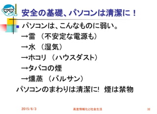 安全の基礎、パソコンは清潔に！
 パソコンは、こんなものに弱い。
→雷 （不安定な電源も）
→水 （湿気）
→ホコリ （ハウスダスト）
→タバコの煙
→燻蒸 （バルサン）
パソコンのまわりは清潔に! 煙は禁物
2015/6/3 高度情報化と社会生活 32
 