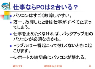 仕事ならPCは２台いる？
 パソコンはすごく故障しやすい。
 万一、故障したときは仕事がすべて止まっ
てしまう。
 仕事を止めたくなければ、バックアップ用の
パソコンが必須なのかも。
 トラブルは一番起こって欲しくないときに起
こります。
→レポートの締切前にパソコンが壊れる。
2015/6/3 高度情報化と社会生活 34
 