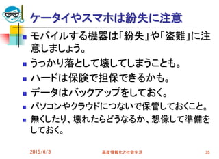 ケータイやスマホは紛失に注意
 モバイルする機器は「紛失」や「盗難」に注
意しましょう。
 うっかり落として壊してしまうことも。
 ハードは保険で担保できるかも。
 データはバックアップをしておく。
 パソコンやクラウドにつないで保管しておくこと。
 無くしたり、壊れたらどうなるか、想像して準備を
しておく。
2015/6/3 高度情報化と社会生活 35
 