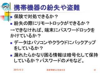 携帯機器の紛失や盗難
 保険で対処できるか？
 紛失の際にリモートロックができるか？
→できなければ、端末にパスワードロックを
かけているか？
 データはパソコンやクラウドにバックアップ
をしているか？
 漏れたらかなり困る情報は暗号化して保持
しているか？パスワードのメモなど。
2015/6/3 高度情報化と社会生活 36
 