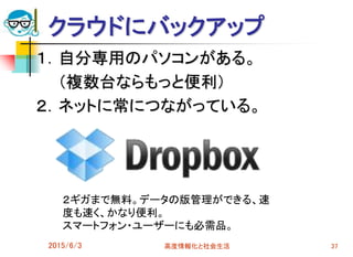 クラウドにバックアップ
１．自分専用のパソコンがある。
（複数台ならもっと便利）
２．ネットに常につながっている。
2015/6/3 高度情報化と社会生活 37
２ギガまで無料。データの版管理ができる、速
度も速く、かなり便利。
スマートフォン・ユーザーにも必需品。
 