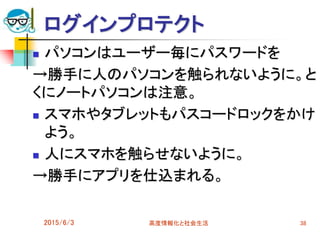 ログインプロテクト
 パソコンはユーザー毎にパスワードを
→勝手に人のパソコンを触られないように。と
くにノートパソコンは注意。
 スマホやタブレットもパスコードロックをかけ
よう。
 人にスマホを触らせないように。
→勝手にアプリを仕込まれる。
2015/6/3 高度情報化と社会生活 38
 