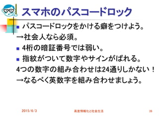 スマホのパスコードロック
 パスコードロックをかける癖をつけよう。
→社会人なら必須。
 4桁の暗証番号では弱い。
 指紋がついて数字やサインがばれる。
4つの数字の組み合わせは24通りしかない！
→なるべく英数字を組み合わせましょう。
2015/6/3 高度情報化と社会生活 39
 