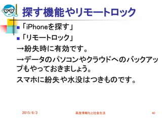 探す機能やリモートロック
2015/6/3 高度情報化と社会生活 40
 「iPhoneを探す」
 「リモートロック」
→紛失時に有効です。
→データのパソコンやクラウドへのバックアッ
プもやっておきましょう。
スマホに紛失や水没はつきものです。
 