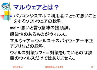 マルウェアとは？
 パソコンやスマホに利用者にとって悪いこと
をするソフトウェアの総称。
mal～悪いと言う意味の接頭辞。
感染性のあるものがウィルス。
マルウェア＝ウィルス＋スパイウェア＋不正
アプリなどの総称。
ウィルス対策ソフト＝対策をしているのは狭
義のウィルスだけではありません。
2015/6/3 高度情報化と社会生活 42
 