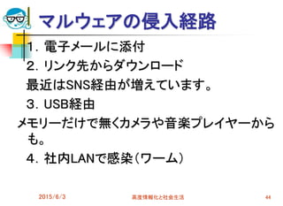 １．電子メールに添付
２．リンク先からダウンロード
最近はSNS経由が増えています。
３．USB経由
メモリーだけで無くカメラや音楽プレイヤーから
も。
４．社内LANで感染（ワーム）
2015/6/3 高度情報化と社会生活 44
マルウェアの侵入経路
 