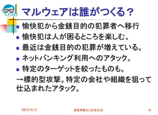 マルウェアは誰がつくる？
 愉快犯から金銭目的の犯罪者へ移行
 愉快犯は人が困るところを楽しむ。
 最近は金銭目的の犯罪が増えている。
 ネットバンキング利用へのアタック。
 特定のターゲットを絞ったものも。
→標的型攻撃。特定の会社や組織を狙って
仕込まれたアタック。
2015/6/3 高度情報化と社会生活 45
 