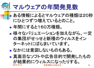 マルウェアの年間発見数
 ある情報によるとマルウェアの種類は２０秒
にひとつずつ増えているとのこと。
 年間にすると１６０万種類。
 様々なバリュエーションを加えながら、一定
の集団がせっせと新種のウィルスをイン
ターネットにばらまいています。
 なかには意図しないものもある。
 真面目なソフトや広告目的で開発したもの
が結果的にウィルスになったりする。
2015/6/3 高度情報化と社会生活 46
 