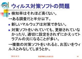 ウィルス対策ソフトの問題
 検知率はそれほど高くない。
→ある調査だと半分以下。
 新しいマルウェアは対策できない。
 対策ソフトをいれていても、更新されていな
かったり、適切に設定をされずにかえってト
ラブルの元になることが多い。
→複数の対策ソフトをいれると、お互いをウィ
ルスとみなしてしまうとか。
2015/6/3 高度情報化と社会生活 49
 