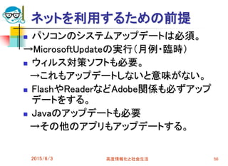 ネットを利用するための前提
 パソコンのシステムアップデートは必須。
→MicrosoftUpdateの実行（月例・臨時）
 ウィルス対策ソフトも必要。
→これもアップデートしないと意味がない。
 FlashやReaderなどAdobe関係も必ずアップ
デートをする。
 Javaのアップデートも必要
→その他のアプリもアップデートする。
2015/6/3 高度情報化と社会生活 50
 