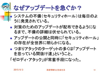 なぜアップデートを急ぐか？
 システムの不備（セキュリティホール）は毎日のよ
うに発見されている。
 対策のためのアップデートが配布できるようにな
るまで、不備の詳細は伏せられている。
 アップデートの公開と同時に「セキュリティホール」
の存在が全世界に明らかになる。
 つまりアタックのターゲットの多くは「アップデート
を怠っている間抜け達」ということ。
「ゼロディ・アタック」が常套手段になった。
2015/6/3 高度情報化と社会生活 51
 