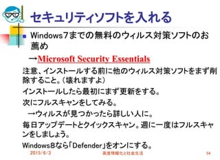 セキュリティソフトを入れる
 Windows７までの無料のウィルス対策ソフトのお
薦め
→Microsoft Security Essentials
注意、インストールする前に他のウィルス対策ソフトをまず削
除すること。（壊れますよ）
インストールしたら最初にまず更新をする。
次にフルスキャンをしてみる。
→ウィルスが見つかったら詳しい人に。
毎日アップデートとクイックスキャン。週に一度はフルスキャ
ンをしましょう。
Windows８なら「Defender」をオンにする。
2015/6/3 高度情報化と社会生活 54
 