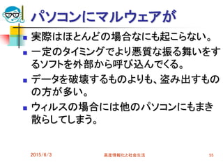 パソコンにマルウェアが
 実際はほとんどの場合なにも起こらない。
 一定のタイミングでより悪質な振る舞いをす
るソフトを外部から呼び込んでくる。
 データを破壊するものよりも、盗み出すもの
の方が多い。
 ウィルスの場合には他のパソコンにもまき
散らしてしまう。
2015/6/3 高度情報化と社会生活 55
 