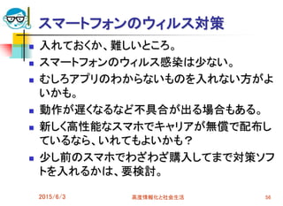 スマートフォンのウィルス対策
 入れておくか、難しいところ。
 スマートフォンのウィルス感染は少ない。
 むしろアプリのわからないものを入れない方がよ
いかも。
 動作が遅くなるなど不具合が出る場合もある。
 新しく高性能なスマホでキャリアが無償で配布し
ているなら、いれてもよいかも？
 少し前のスマホでわざわざ購入してまで対策ソフ
トを入れるかは、要検討。
2015/6/3 高度情報化と社会生活 56
 
