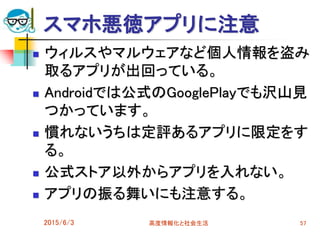 スマホ悪徳アプリに注意
 ウィルスやマルウェアなど個人情報を盗み
取るアプリが出回っている。
 Androidでは公式のGooglePlayでも沢山見
つかっています。
 慣れないうちは定評あるアプリに限定をす
る。
 公式ストア以外からアプリを入れない。
 アプリの振る舞いにも注意する。
2015/6/3 高度情報化と社会生活 57
 