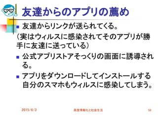 友達からのアプリの薦め
 友達からリンクが送られてくる。
（実はウィルスに感染されてそのアプリが勝
手に友達に送っている）
 公式アプリストアそっくりの画面に誘導され
る。
 アプリをダウンロードしてインストールする
自分のスマホもウィルスに感染してしまう。
2015/6/3 高度情報化と社会生活 58
 