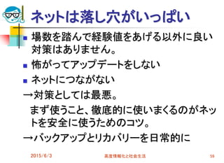 ネットは落し穴がいっぱい
 場数を踏んで経験値をあげる以外に良い
対策はありません。
 怖がってアップデートをしない
 ネットにつながない
→対策としては最悪。
まず使うこと、徹底的に使いまくるのがネッ
トを安全に使うためのコツ。
→バックアップとリカバリーを日常的に
2015/6/3 高度情報化と社会生活 59
 