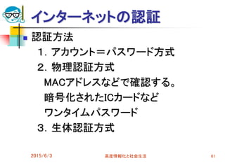 インターネットの認証
 認証方法
１．アカウント＝パスワード方式
２．物理認証方式
MACアドレスなどで確認する。
暗号化されたICカードなど
ワンタイムパスワード
３．生体認証方式
2015/6/3 高度情報化と社会生活 61
 