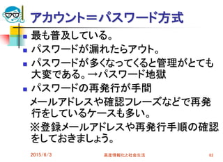 アカウント＝パスワード方式
 最も普及している。
 パスワードが漏れたらアウト。
 パスワードが多くなってくると管理がとても
大変である。→パスワード地獄
 パスワードの再発行が手間
メールアドレスや確認フレーズなどで再発
行をしているケースも多い。
※登録メールアドレスや再発行手順の確認
をしておきましょう。
2015/6/3 高度情報化と社会生活 62
 