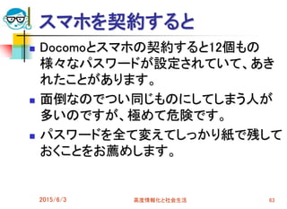スマホを契約すると
 Docomoとスマホの契約すると12個もの
様々なパスワードが設定されていて、あき
れたことがあります。
 面倒なのでつい同じものにしてしまう人が
多いのですが、極めて危険です。
 パスワードを全て変えてしっかり紙で残して
おくことをお薦めします。
2015/6/3 高度情報化と社会生活 63
 
