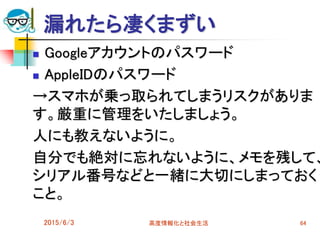 漏れたら凄くまずい
 Googleアカウントのパスワード
 AppleIDのパスワード
→スマホが乗っ取られてしまうリスクがありま
す。厳重に管理をいたしましょう。
人にも教えないように。
自分でも絶対に忘れないように、メモを残して、
シリアル番号などと一緒に大切にしまっておく
こと。
2015/6/3 高度情報化と社会生活 64
 